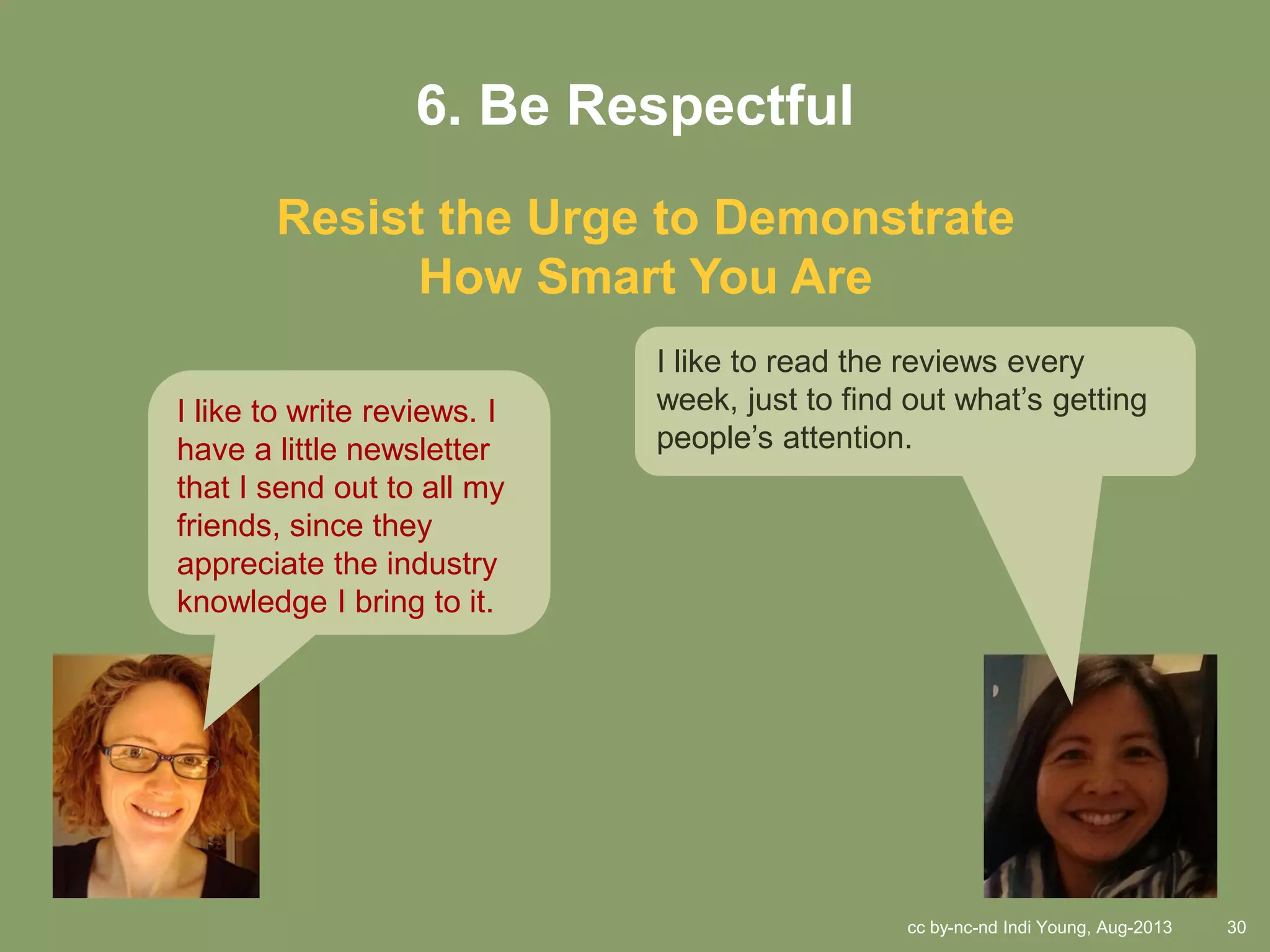 cc by-nc-nd Indi Young, Aug-2013 30
6. Be Respectful
Resist the Urge to Demonstrate
How Smart You Are
I like to write reviews. I
have a little newsletter
that I send out to all my
friends, since they
appreciate the industry
knowledge I bring to it.
I like to read the reviews every
week, just to find out what’s getting
people’s attention.
 