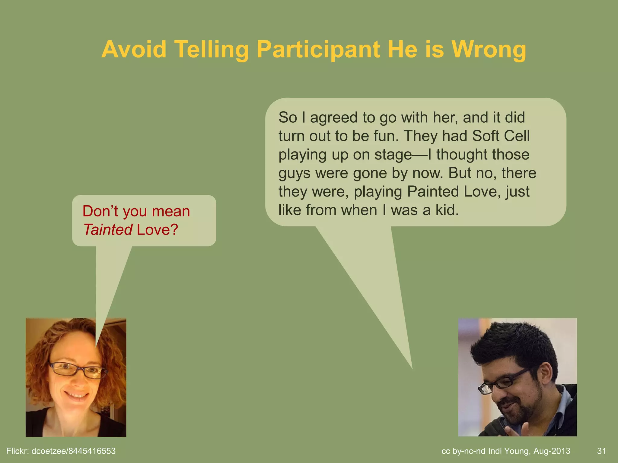 cc by-nc-nd Indi Young, Aug-2013 31
Avoid Telling Participant He is Wrong
So I agreed to go with her, and it did
turn out to be fun. They had Soft Cell
playing up on stage—I thought those
guys were gone by now. But no, there
they were, playing Painted Love, just
like from when I was a kid.Don’t you mean
Tainted Love?
Flickr: dcoetzee/8445416553
 