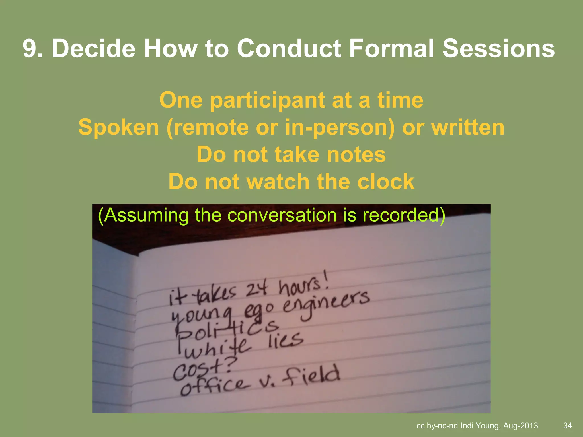 cc by-nc-nd Indi Young, Aug-2013 34
9. Decide How to Conduct Formal Sessions
One participant at a time
Spoken (remote or in-person) or written
Do not take notes
Do not watch the clock
(Assuming the conversation is recorded)
 