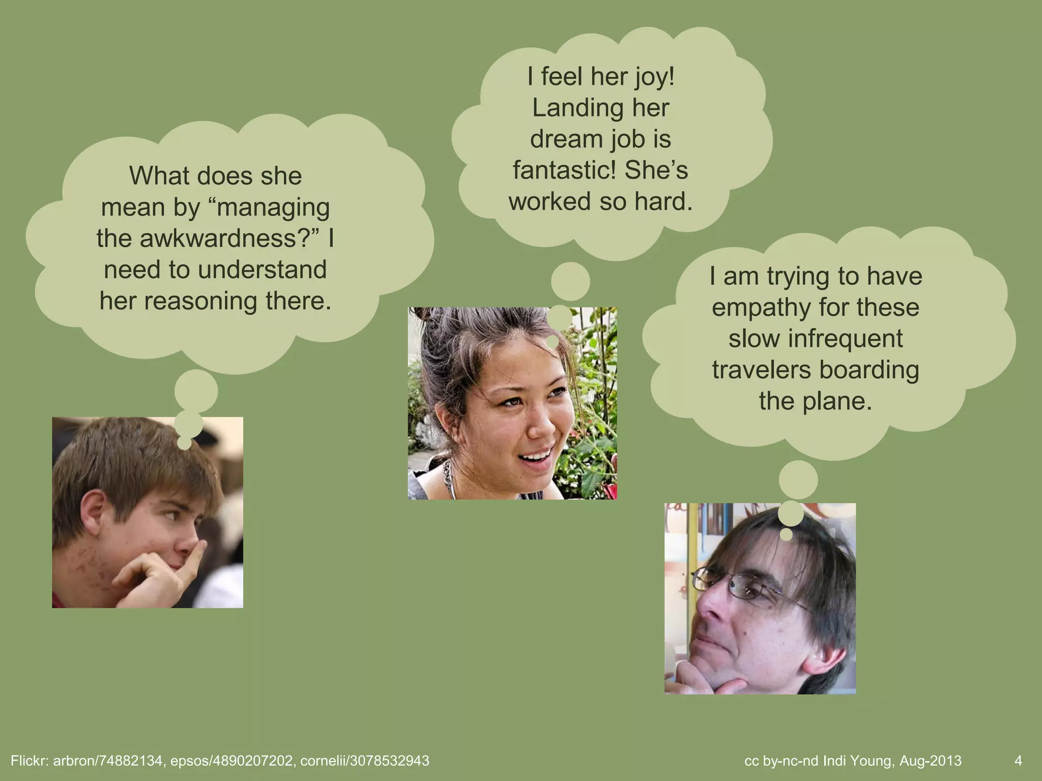 cc by-nc-nd Indi Young, Aug-2013 4Flickr: arbron/74882134, epsos/4890207202, cornelii/3078532943
What does she
mean by “managing
the awkwardness?” I
need to understand
her reasoning there.
I feel her joy!
Landing her
dream job is
fantastic! She’s
worked so hard.
I am trying to have
empathy for these
slow infrequent
travelers boarding
the plane.
 