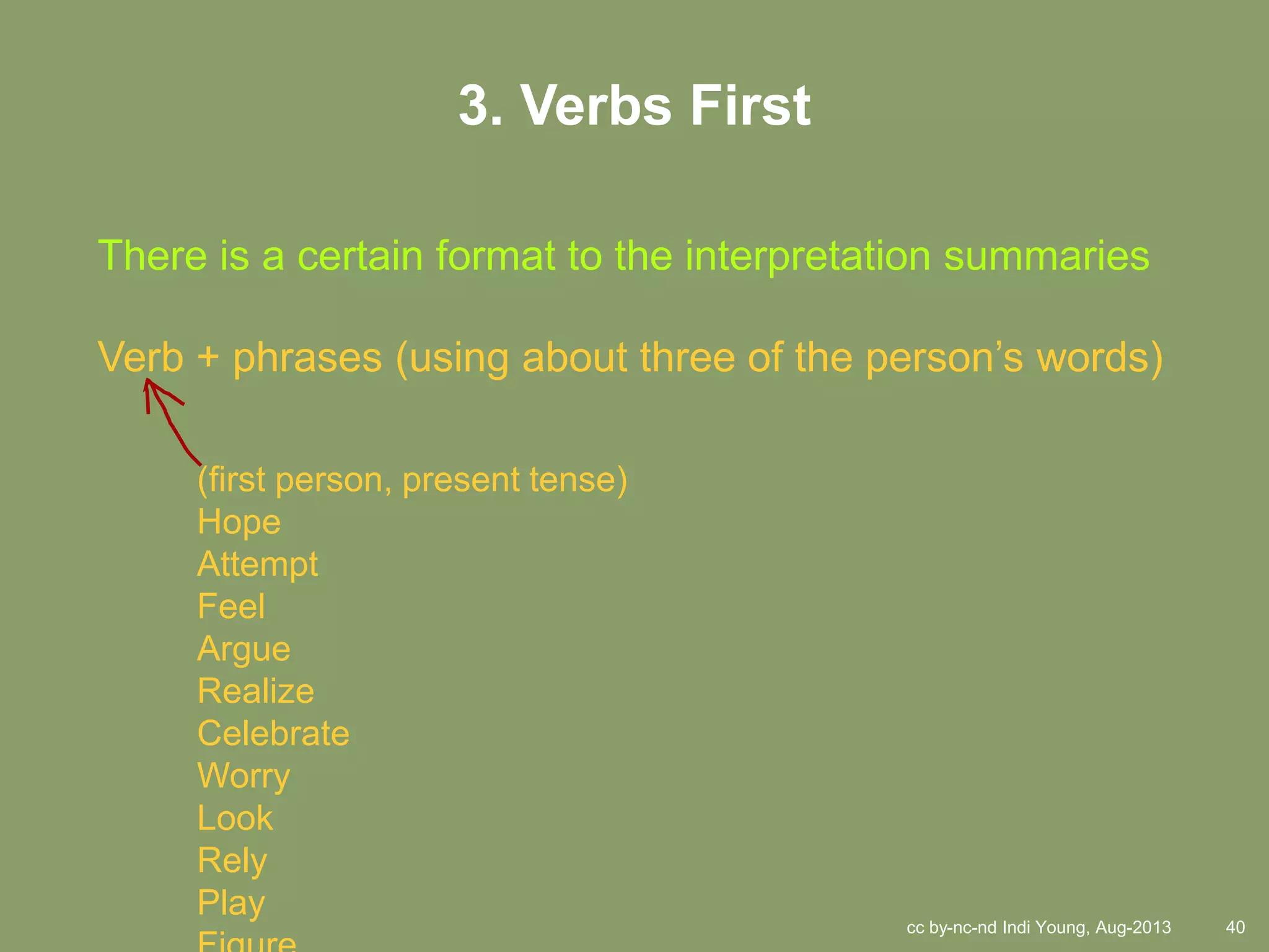 cc by-nc-nd Indi Young, Aug-2013 40
3. Verbs First
There is a certain format to the interpretation summaries
Verb + phrases (using about three of the person’s words)
(first person, present tense)
Hope
Attempt
Feel
Argue
Realize
Celebrate
Worry
Look
Rely
Play
 