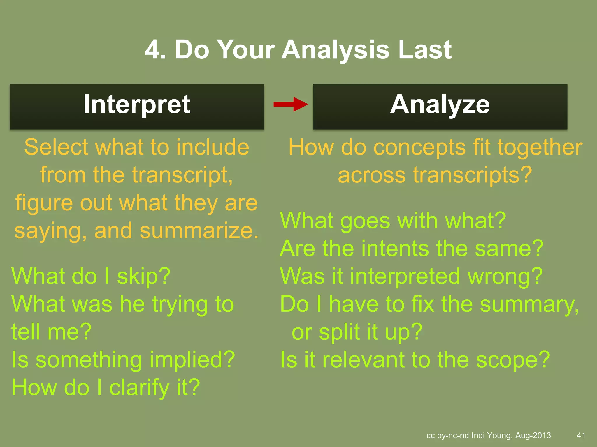 cc by-nc-nd Indi Young, Aug-2013 41
Interpret Analyze
Select what to include
from the transcript,
figure out what they are
saying, and summarize.
What do I skip?
What was he trying to
tell me?
Is something implied?
How do I clarify it?
How do concepts fit together
across transcripts?
What goes with what?
Are the intents the same?
Was it interpreted wrong?
Do I have to fix the summary,
or split it up?
Is it relevant to the scope?
4. Do Your Analysis Last
 