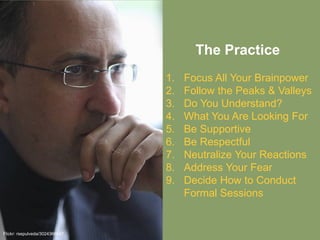 The Practice
Flickr: rsepulveda/3024366047
1. Focus All Your Brainpower
2. Follow the Peaks & Valleys
3. Do You Understand?
4. What You Are Looking For
5. Be Supportive
6. Be Respectful
7. Neutralize Your Reactions
8. Address Your Fear
9. Decide How to Conduct
Formal Sessions
 