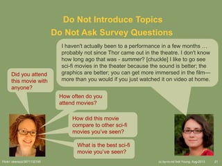 cc by-nc-nd Indi Young, Aug-2013 21
Do Not Introduce Topics
Did you attend
this movie with
anyone?
Flickr: oberazzi/3671132195
Do Not Ask Survey Questions
How often do you
attend movies?
How did this movie
compare to other sci-fi
movies you’ve seen?
What is the best sci-fi
movie you’ve seen?
I haven't actually been to a performance in a few months …
probably not since Thor came out in the theatre. I don't know
how long ago that was - summer? [chuckle] I like to go see
sci-fi movies in the theater because the sound is better; the
graphics are better; you can get more immersed in the film—
more than you would if you just watched it on video at home.
 