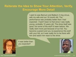cc by-nc-nd Indi Young, Aug-2013 23
Reiterate the Idea to Show Your Attention, Verify,
Encourage More Detail
I went to was Barnum and Bailey's 3 ring circus,
with my wife and our 19 month old. The
performance was probably better than I had
expected. I hadn't been to that since I was really
young, probably 10 years old. The show itself was
good, but some of the stuff I'd seen before. We
really went more just because of our kid. You
become a parent and you re-experience this stuff
with your kid, so it was really fun to be there with
him and watch him react to the show.
It was better than
you expected?
Flickr: usarmyafrica/4348003901
 