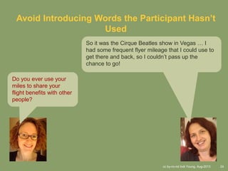 cc by-nc-nd Indi Young, Aug-2013 24
Avoid Introducing Words the Participant Hasn’t
Used
Do you ever use your
miles to share your
flight benefits with other
people?
So it was the Cirque Beatles show in Vegas … I
had some frequent flyer mileage that I could use to
get there and back, so I couldn’t pass up the
chance to go!
 