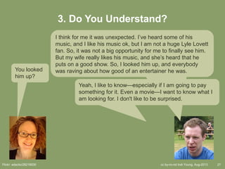 cc by-nc-nd Indi Young, Aug-2013 27
3. Do You Understand?
You looked
him up?
I think for me it was unexpected. I’ve heard some of his
music, and I like his music ok, but I am not a huge Lyle Lovett
fan. So, it was not a big opportunity for me to finally see him.
But my wife really likes his music, and she’s heard that he
puts on a good show. So, I looked him up, and everybody
was raving about how good of an entertainer he was.
Yeah, I like to know—especially if I am going to pay
something for it. Even a movie—I want to know what I
am looking for. I don't like to be surprised.
Flickr: adactio/28218930
 