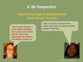 cc by-nc-nd Indi Young, Aug-2013 30
6. Be Respectful
Resist the Urge to Demonstrate
How Smart You Are
I like to write reviews. I
have a little newsletter
that I send out to all my
friends, since they
appreciate the industry
knowledge I bring to it.
I like to read the reviews every
week, just to find out what’s getting
people’s attention.
 