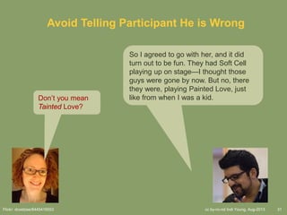 cc by-nc-nd Indi Young, Aug-2013 31
Avoid Telling Participant He is Wrong
So I agreed to go with her, and it did
turn out to be fun. They had Soft Cell
playing up on stage—I thought those
guys were gone by now. But no, there
they were, playing Painted Love, just
like from when I was a kid.Don’t you mean
Tainted Love?
Flickr: dcoetzee/8445416553
 