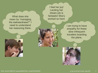 cc by-nc-nd Indi Young, Aug-2013 4Flickr: arbron/74882134, epsos/4890207202, cornelii/3078532943
What does she
mean by “managing
the awkwardness?” I
need to understand
her reasoning there.
I feel her joy!
Landing her
dream job is
fantastic! She’s
worked so hard.
I am trying to have
empathy for these
slow infrequent
travelers boarding
the plane.
 