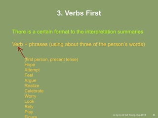 cc by-nc-nd Indi Young, Aug-2013 40
3. Verbs First
There is a certain format to the interpretation summaries
Verb + phrases (using about three of the person’s words)
(first person, present tense)
Hope
Attempt
Feel
Argue
Realize
Celebrate
Worry
Look
Rely
Play
 