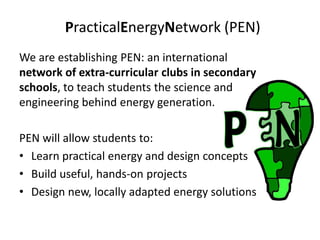 PracticalEnergyNetwork (PEN)
We are establishing PEN: an international
network of extra-curricular clubs in secondary
schools, to teach students the science and
engineering behind energy generation.

PEN will allow students to:
• Learn practical energy and design concepts
• Build useful, hands-on projects
• Design new, locally adapted energy solutions
 