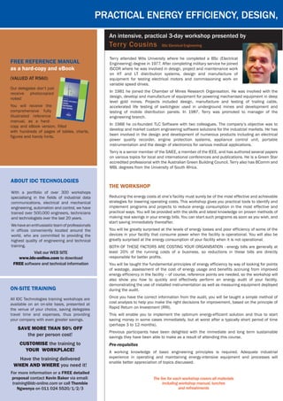 Practical Energy Efficiency, Design,
On-Site Training
All IDC Technologies training workshops are
available on an on-site basis, presented at
the venue of your choice, saving delegates
travel time and expenses, thus providing
your company with even greater savings.
SAVE MORE THAN 50% OFF
the per person cost!
CUSTOMISE the training to
YOUR WORKPLACE!
Have the training delivered
WHEN AND WHERE you need it!
For more information or a FREE detailed
proposal contact Kevin Baker via email:
training@idc-online.com or call Thembie
Ngwenya on 011 024 5520/1/2/3
Free reference manual
as a hard-copy and eBook
(Valued at R560)
Our delegates don’t just
receive photocopied
notes!
You will receive the
comprehensive fully
illustrated reference
manual, as a hard-
copy and eBook version, filled
with hundreds of pages of tables, charts,
figures and handy hints.
About IDC Technologies
Visit our WEB SITE
www.idc-online.com to download
FREE software and technical information
With a portfolio of over 300 workshops
specialising in the fields of industrial data
communications, electrical and mechanical
engineering, automation and control, we have
trained over 500,000 engineers, technicians
and technologists over the last 20 years.
Wehaveanenthusiasticteamofprofessionals
in offices conveniently located around the
world, who are committed to providing the
highest quality of engineering and technical
training.
Terry attended Wits University where he completed a BSc (Electrical
Engineering) degree in 1977. After completing military service he joined
ISCOR where he was involved in design, project and maintenance work
on HT and LT distribution systems, design and manufacture of
equipment for testing electrical motors and commissioning work on
variable speed drives.
In 1981 he joined the Chamber of Mines Research Organisation. He was involved with the
design, develop and manufacture of equipment for powering mechanised equipment in deep
level gold mines. Projects included design, manufacture and testing of trailing cable,
accelerated life testing of switchgear used in underground mines and development and
testing of mobile distribution panels. In 1987, Terry was promoted to manager of the
engineering branch.
In 1988 he co-founded TLC Software with two colleagues. The company’s objective was to
develop and market custom engineering software solutions for the industrial markets. He has
been involved in the design and development of numerous products including an electrical
power quality recorder, engine protection systems, appliance control unit, portable
instrumentation and the design of electronics for various medical applications.
Terry is a senior member of the SAIEE, a member of the IEEE, and has authored several papers
on various topics for local and international conferences and publications. He is a Green Star
accredited professional with the Australian Green Building Council. Terry also has BComm and
MBL degrees from the University of South Africa.
An intensive, practical 3-day workshop presented by
Terry Cousins BSc Electrical Engineering
the workshop
Reducing the energy costs at one’s facility must surely be of the most effective and achievable
strategies for lowering operating costs. This workshop gives you practical tools to identify and
implement programs and projects to reduce energy consumption in the most effective and
practical ways. You will be provided with the skills and latest knowledge on proven methods of
making real savings in your energy bills. You can start such programs as soon as you wish, and
start saving immediately thereafter.
You will be greatly surprised at the levels of energy losses and poor efficiency of some of the
devices in your facility that consume power when the facility is operational. You will also be
greatly surprised at the energy consumption of your facility when it is not operational.
BOTH OF THESE FACTORS ARE COSTING YOUR ORGANISATION - energy bills are generally at
least 20% of the running costs of a business, so reductions in these bills are directly
responsible for better profits.
You will be taught the fundamental principles of energy efficiency by way of looking for points
of wastage, assessment of the cost of energy usage and benefits accruing from improved
energy efficiency in the facility – of course, reference points are needed, so the workshop will
also show you how to quickly and effectively perform an energy audit of your facility,
demonstrating the use of installed instrumentation as well as measuring equipment deployed
during the audit.
Once you have the correct information from the audit, you will be taught a simple method of
cost analysis to help you make the right decisions for improvement, based on the principle of
Rapid Return on Investment (RRI).
This will enable you to implement the optimum energy-efficient solution and thus to start
saving money in some cases immediately, but at worst after a typically short period of time
(perhaps 3 to 12 months).
Previous participants have been delighted with the immediate and long term sustainable
savings they have been able to make as a result of attending this course.
Pre-requisites
A working knowledge of basic engineering principles is required. Adequate industrial
experience in operating and maintaining energy-intensive equipment and processes will
enable better appreciation of topics discussed.
The fee for each workshop covers all materials
including workshop manual, lunches
and refreshments
 