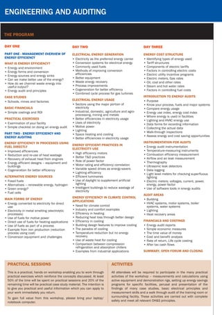 Engineering and Auditing
The program
Day ONE
PART ONE - MANAGEMENT OVERVIEW OF
ENERGY EFFICIENCY
WHAT IS ENERGY EFFICIENCY?
•	Energy and environment
•	Energy forms and conversion
•	Energy sources and energy sinks
•	Can we make better use of the energy?
•	How do we channel waste energy into
useful output?
•	Energy audit and principles
CASE STUDIES
•	Schools, mines and factories
Basic Financials
•	Simple costings and ROI
Practical Exercises
•	Examination of your facility
•	Simple checklist on doing an energy audit
PART TWO - ENERGY EFFICIENCY AND
ENERGY AUDITING
ENERGY EFFICIENCY IN PROCESSES USING
FUEL DIRECTLY
•	Improved efficiencies
•	Reduction and re-use of heat wastage
•	Recovery of exhaust heat from engines
•	Energy efficient designs – equipment and
buildings
•	Cogeneration for better efficiency
ALTERNATIVE ENERGY SOURCES
•	Fossil fuels
•	Alternatives – renewable energy, hydrogen
•	Green energy?
•	Fuel cells
MAIN FORMS OF ENERGY
•	Energy converted to electricity for direct
use
•	Electricity in metal smelting (electrolytic
processes)
•	Use of fuels for motive power
•	Direct use of fuels for heating applications
•	Use of fuels as part of a process  
•	Example from iron production (reduction
process using coal)
•	Conversion equipment and challenges
ENERGY EFFICIENT PRACTICES IN
ELECTRICITY USE
•	High efficiency motors
•	Better T&D practices
•	Role of power factor
•	Motor rating and efficiency correlation
•	Variable speed drives as energy-savers
•	Lighting efficiency
•	Efficient luminaires
•	Use of daylight to supplement artificial
lighting
•	Intelligent buildings to reduce wastage of
electricity
ENERGY EFFICIENCY IN CLIMATE CONTROL
APPLICATIONS
•	Need for climate control
•	Industry and comfort examples
•	Efficiency in heating
•	Reducing heat loss through better design
•	Efficiency in cooling
•	Building design features to improve cooling
•	The paradox of cooling
•	Temperature reduction but no energy
recovery
•	Use of waste heat for cooling
•	Comparison between compression
refrigeration and absorption chillers
•	Examples from industrial applications
practical sessions
This is a practical, hands on workshop enabling you to work through
practical exercises which reinforce the concepts discussed. At least
50% of the time will be spent on practical sessions and 20% of the
remaining time will be practical case study material. The intention is
to give you practical and useful information which you can apply to
your work immediately you return.
To gain full value from this workshop, please bring your laptop/
notebook computer.
Day TWO
ELECTRICAL ENERGY GENERATION
•	Electricity as the preferred energy carrier
•	Conversion systems for electrical energy
•	Commonly used fuels
•	Methods of improving conversion
efficiencies
•	Better equipment
•	Waste energy recovery
•	Process improvements
•	Cogeneration for better efficiency
•	Combined cycle process for gas turbines
ELECTRICAL ENERGY USAGE
•	Sectors using the major portion of
electricity
•	Industrial, domestic, agriculture and agro-
processing, mining and metals
•	Better efficiencies in electricity usage
•	Uses of electricity
•	Motive power
•	Lighting
•	Space heating and cooling
•	Better efficiencies in electricity usage
Day Three
ENERGY COST STRUCTURE
•	Identifying types of energy used
•	Tariff structures
•	Components of electric tariffs
•	Factors in controlling electric costs
•	Electric utility incentive programs
•	Electric meters, Gas rates
•	Oil, coal and other rates
•	Steam and hot water rates
•	Factors in controlling fuel costs
INTRODUCTION TO ENERGY AUDITS
•	Purpose
•	Know your process, fuels and major systems
•	Compare energy usage
•	Energy use index, energy cost index
•	Where energy is used in facilities
•	Lighting and HVAC energy use
•	Data forms for recording information
•	Collecting the actual data
•	Walk-through inspections
•	Assess energy and cost saving opportunities
INSTRUMENTATION FOR AUDITS
•	Energy audit instrumentation
•	Temperature-measuring instruments
•	Combustion efficiency measurement
•	Airflow and air leak measurement
•	Thermography
•	Ultrasonic leak detectors
•	Data logging
•	Light level meters for checking superfluous
lighting
•	Electric meters: voltages, current, power,
energy, power factor
•	Use of software tools in energy audits
AUDIT AREAS
•	Building
•	HVAC systems, motor systems, boiler
systems, water systems
•	Lighting
•	Heat recovery areas
FINANCIALS AND COSTINGS
•	Energy audit reports
•	Simple economic measures
•	The time value of money
•	Cost and benefit analysis
•	Rate of return, Life cycle costing
•	After tax cash flows
SUMMARY, OPEN FORUM AND CLOSING	
activities
All attendees will be required to participate in the many practical
activities of the workshop – measurements and calculations using
active equipment and demonstration rigs, setting up energy savings
programs for specific facilities, perusal and presentation of the
findings of many case studies, basic electrical principles and
measurement skills and a walk through audit of the training room or
surrounding facility. These activities are carried out with complete
safety and meet all relevant OH&S principles.
 