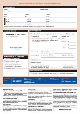Web Site:
www.idc-online.com
Email:
idc@idc-online.com
Mail:
IDC Technologies
PO Box 389,
Halfway House 1685
Fax:
(086) 692 4368 or
(086) 566 3071
Register
Now:
Enquiries:
Phone:
011 024 5520/1/2/3/4/5
	 Johannesburg - 10, 11 & 12 June 2015
	 IDC Technologies, Midrand
Contact:	 Company Name:
Company Address:
Suburb:	 Province:	P/Code:
Phone:	Fax:	 Email:
	 Mr/Ms:	 Job Title:	 Email:
	 Mr/Ms:	 Job Title:	 Email:
	 Mr/Ms:	 Job Title:	 Email:
Should you have more people interested in attending this workshop, please contact us via email: idc@idc-online.com
Delegate Details
Practical Energy Efficiency, Design, Engineering and Auditing
Please register by 20 May
to avoid disappointment
Attendees:
Workshop Details
	Workshop Fee	R10,000 x 	______ delegates	 = R______________
Early bird booking offer: (if booking on or before 13 May 2015)
	 YES, I qualify and would like to receive my 4 FREE eBooks
	 PLUS 10% OFF the registration price 		 less 10%		= R______________
			 + VAT		= R______________
	 		Total		= R______________
On the reverse of your card, above the signature,
is a security number. In order to authorise your
card transaction, we require the last 3 digits:
If the Cardholder's address
is not the same as shown
above please tick this box:
Please Note: Full payment is required prior to the commencement of the workshop.
Payment Details
	 I am unable to attend this workshop but please rush me an IDC Technologies workshop directory.
More information
Received a brochure in the mail
Received an email from IDC
Searched online (Google, Yahoo etc)
Recommended by a friend/colleague
Other (please specify) ________________________
______________________________________________
______________________________________________
______________________________________________
How did you hear about this
workshop? (Please tick)
I wish to pay by 	 Electronic Bank Transfer
	 Company Order Number: __________________________________
Please charge my	 Mastercard 	 Visa	 	 Expiry Date: ____/_____
	 ______________________________________________________________
Cardholder’s Name:
Cardholder’s Signature
www.idc-online.com
Workshop details
•	 Workshops start at 8:30am and finish at 5:00pm daily.
•	 Registration is from 8:00am on the first day.
•	 Theworkshopfeesareperdelegateandincludeareference
manual, handouts, lunches and all refreshments.
•	 Full payment is required prior to the commencement of the
workshop.
Early Bird BOOKING Offer
Please note that the Early Bird Booking Offer is only available
to those registrations received by 13 May 2015 and paid prior
to the commencement of the workshop.
Confirmation
Confirmation of receiving your registration will be sent within
48 hours. Official confirmation and details of the workshop
will be sent to you prior to the workshop date. Please wait for
official confirmation before making accommodation and/or
travel arrangements.                                         
Cancellation
A fee of 20% will apply for written cancellations received 7-14
days prior to the commencement of the workshop.
Cancellations received less than 7 days prior to the workshop
are not refundable, however substitutes are welcome. Full
payment will be charged for non-attendance or cancellations
that are received in less than 7 days.
Please Note
Venues to be confirmed upon registration. Venues are subject to
change.Instructorsmaychangewithoutnotice.IDCTechnologies
has no affiliation with suppliers or manufacturers and therefore
presents a completely unbiased factual view of the industry.
100% MONEY BACK GUARANTEE
IDC Technologies’ engineers have put considerable time and
experience into ensuring that you derive the maximum value
from each workshop. If you feel by lunch time of the first day
that the workshop is not appropriate,  please let us know so
that we can arrange a 100% refund of your fee.
Continuing Professional Development (CPD)
Our programmes are designed to meet your continuing
professional development requirements. All IDC courses are
currently undergoing the CPD accreditation process. Where
workshops have already been accredited, you will receive a
certificate of attendance documenting the number of CPD
hours you have achieved. This serves as important evidence
of your continuing professional commitment to your career.
Please check with your local office for the accreditation
status of the course you wish to attend. As our courses are
constantly updated and we are continually developing new
workshops, the review process is constant.
 