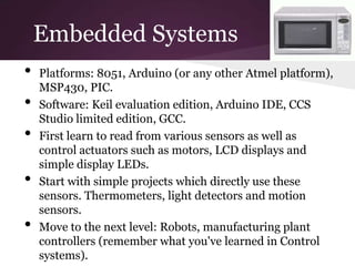 Embedded Systems
•   Platforms: 8051, Arduino (or any other Atmel platform),
    MSP430, PIC.
•   Software: Keil evaluation edition, Arduino IDE, CCS
    Studio limited edition, GCC.
•   First learn to read from various sensors as well as
    control actuators such as motors, LCD displays and
    simple display LEDs.
•   Start with simple projects which directly use these
    sensors. Thermometers, light detectors and motion
    sensors.
•   Move to the next level: Robots, manufacturing plant
    controllers (remember what you've learned in Control
    systems).
 