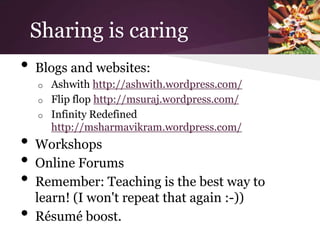 Sharing is caring
•   Blogs and websites:
    o   Ashwith http://ashwith.wordpress.com/
    o   Flip flop http://msuraj.wordpress.com/
    o   Infinity Redefined
        http://msharmavikram.wordpress.com/
•   Workshops
•   Online Forums
•   Remember: Teaching is the best way to
    learn! (I won't repeat that again :-))
•   Résumé boost.
 