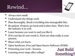 Rewind...
•   Always start small.
•   Understand why things work.
•   Plan thoroughly. Break everything into manageable bits.
•   Be patient. Projects are hard and it takes time. That's how
    the industry is as well.
•   Learn because you want to and you like it.
•   If it's not fun it's not worth it. Find out what really is your
    passion.
•   Share what you learn.
•   Open-hardware, Free and Open Source Software (FOSS).
•   Protecting your work - licenses.
•   Learning never stops after college!
 