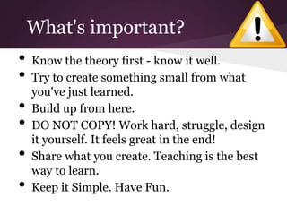 What's important?
•   Know the theory first - know it well.
•   Try to create something small from what
    you've just learned.
•   Build up from here.
•   DO NOT COPY! Work hard, struggle, design
    it yourself. It feels great in the end!
•   Share what you create. Teaching is the best
    way to learn.
•   Keep it Simple. Have Fun.
 