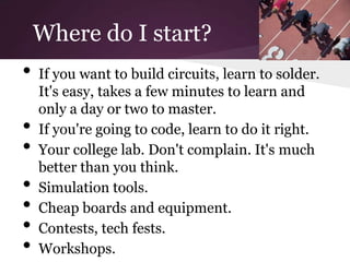 Where do I start?
•   If you want to build circuits, learn to solder.
    It's easy, takes a few minutes to learn and
    only a day or two to master.
•   If you're going to code, learn to do it right.
•   Your college lab. Don't complain. It's much
    better than you think.
•   Simulation tools.
•   Cheap boards and equipment.
•   Contests, tech fests.
•   Workshops.
 