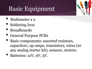 Basic Equipment
•   Multimeter x 2
•   Soldering Iron
•   Breadboards
•   General Purpose PCBs
•   Basic components: assorted resistors,
    capacitors, op-amps, transistors, wires (or
    any analog starter kit), sensors, motors.
•   Batteries: 12V, 9V, 5V.
 