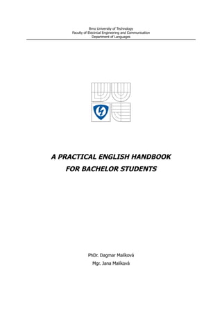 Brno University of Technology
     Faculty of Electrical Engineering and Communication
                   Department of Languages




A PRACTICAL ENGLISH HANDBOOK
   FOR BACHELOR STUDENTS




               PhDr. Dagmar Malíková
                  Mgr. Jana Malíková
 