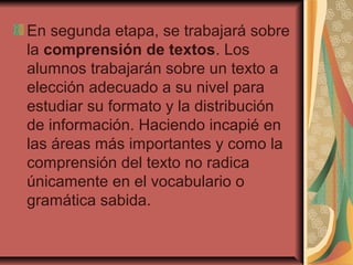 En segunda etapa, se trabajará sobre
la comprensión de textos. Los
alumnos trabajarán sobre un texto a
elección adecuado a su nivel para
estudiar su formato y la distribución
de información. Haciendo incapié en
las áreas más importantes y como la
comprensión del texto no radica
únicamente en el vocabulario o
gramática sabida.
 