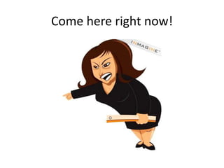 Come here right now!
 