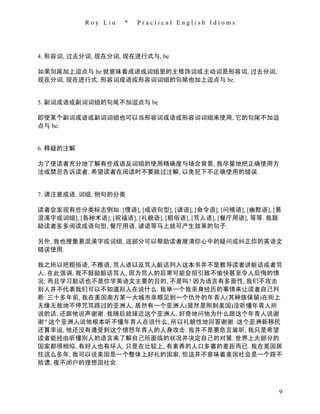 Roy Liu   *   Practical English Idioms




4. 形容词, 过去分词, 现在分词, 现在进行式与, be

如果句尾加上逗点与 be 就意味着成语或词组里的主修饰词或主动词是形容词, 过去分词,
现在分词, 现在进行式. 形容词成语或形容词词组的句尾也加上逗点与 be.


5. 副词成语或副词词组的句尾不加逗点与 be

即使某个副词成语或副词词组也可以当形容词成语或形容词词组来使用, 它的句尾不加逗
点与 be.


6. 释疑的注解

为了使读者充分地了解有些成语及词组的使用精确度与场合背景, 我尽量地把正确使用方
法或禁忌告诉读者. 希望读者在阅读时不要跳过注解, 以免犯下不正确使用的错误.


7. 请注意成语, 词组, 例句的分类

读者会发现有些分类标志例如: [俚语], [成语句型], [谚语], [命令语], [问候语], [幽默语], [易
混淆字或词组], [各种术语], [祝福语], [礼貌语], [粗俗语], [骂人语], [餐厅用语], 等等. 我鼓
励读者多多阅读成语句型, 餐厅用语, 谚语等马上就可产生效果的句子.

另外, 我也搜集易混淆字或词组, 这部分可以帮助读者厘清你心中的疑问或纠正你的英语文
错误使用.

我之所以把粗俗语, 不雅语, 骂人语以及骂人脏话列入这本书并不是教导读者讲脏话或者骂
人. 在此强调, 我不鼓励脏话骂人, 因为骂人的后果可能会招引致不愉快甚至令人后悔的情
况; 而且学习脏话也不是你学英语文主要的目的, 不是吗? 因为语言有多面性, 我们不攻击
别人并不代表我们可以不知道别人在说什么. 我举一个我亲身经历的事情来让读者自己判
断: 三十多年前, 我在美国南方某一大城市亲眼见到一个仇外的年青人(其种族保留)在街上
无缘无故地不停咒骂路过的亚洲人, 居然有一个亚洲人(显然是刚到美国)没听懂年青人所
说的话, 还跟他说声谢谢. 我随后就接近这个亚洲人, 好奇地问他为什么跟这个年青人说谢
谢? 这个亚洲人说他根本听不懂年青人在说什么, 所以礼貌性地回答谢谢. 这个亚洲新移民
还算幸运, 他还没有遭受到这个愤怒年青人的人身攻击. 我并不是要危言耸听, 我只是希望
读者能经由听懂别人的语言来了解自己所面临的状况并决定自己的对策. 世界上大部分的
国家都很相似, 有好人也有坏人, 只是在比较上, 有素养的人口多寡的差距而已. 我在美国居
住这么多年, 我可以说美国是一个整体上好礼的国家, 但这并不意味着美国社会是一个路不
拾遗, 夜不闭户的理想国社会.



                                                          9
 