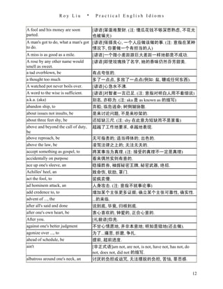 Roy Liu      *    Practical English Idioms


A fool and his money are soon           [谚语]笨蛋难聚财. (注: 傻瓜花钱不够深思熟虑, 不花光
parted.                                 也被骗光)
A man's got to do, what a man's got [谚语]依循良心, 一个人应做该做的事. (注: 意指在某种
to do.                              情况下, 你要做一个有担当的人)
A miss is as good as a mile.        [谚语]一个微小差距跟巨大差距一样地都是不成功.
A rose by any other name would          [谚语]即使玫瑰换了名字, 她的香味仍然芬芳甜美.
smell as sweet.
a tad overblown, be                     有点夸张的.
a thought too much                      多了一点点, 多放了一点点(例如: 盐, 糖或任何东西).
A watched pot never boils over.         [谚语]心急水不沸.
A word to the wise is sufficient.       [谚语]对智者一言已足. (注: 意指对明白人用不着细说)
a.k.a. (aka)                            别名, 亦称为. (注: aka 是 as known as 的缩写)
abandon ship, to                        弃船; 临危逃命; 树倒猢狲散.
about issues not insults, be            是来讨论问题, 不是来吵架的.
about three feet shy, be                还短缺三尺. (注: shy 在此意为短缺而不是害羞)
above and beyond the call of duty,      超越了工作地要求, 卓越地表现.
be
above reproach, be                      无可指责的; 适当得体的; 出色的.
above the law, be                       凌驾法律之上的; 无法无天的.
accept something as gospel, to          将某事当为真理. (注: 接受的真理不一定是真理)
accidentally on purpose                 看来偶然实则有意的.
ace up one's sleeve, an                 稳操胜券, 袖握秘密王牌, 秘密武器, 绝招.
Achilles' heel, an                      致命伤, 软肋, 罩门.
act the fool, to                        装疯卖傻.
ad hominem attack, an                   人身攻击. (注: 意指不就事论事)
add credence to, to                     增加某个主张更多证据; 确立某个主张可靠性, 确实性.
advent of ..., the                      ...的来临.
after all's said and done               说到底, 毕竟, 归根到底.
after one's own heart, be               衷心喜欢的, 钟爱的, 正合心意的.
After you.                              [礼貌语]你先.
against one's better judgment           不甘心情愿地, 并非本意地; 明知是错地(还去做).
agonize over ..., to                    为了...痛苦, 折磨, 争扎.
ahead of schedule, be                   提前, 超前进度.
ain't                                   [非正式语]am not, are not, is not, have not, has not, do
                                        not, does not, did not 的缩写.
albatross around one's neck, an         讨厌的负担或诅咒, 无法摆脱的负担, 苦恼, 罪恶感.


                                                                                               12
 