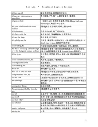 Roy Liu          *    Practical English Idioms


all bets are off                         撤销先前协议, 后果将不可逆料.
all eyes are on someone or               众目睽睽之下, 每个人都盯着某人, 事或物.
something
all goes well, it                        一切顺利. (注: 多用于祝福语, 例如: I hope it all goes
                                         well for you, 希望你一切顺利)
All great minds run in the same          [谚语]英雄所见略同; 聪明人想法一致.
channel.
all in due time                          在适当的时机, 到了适当时候.
all of a tremble, be                     焦虑激动的, 浑身颤抖的, 战栗不安的.
all over the shop                        杂乱无章, 乱无章法.
all right by one, be                     你同意, 满意某个安排或建议. (注: 经常作为假设语: if
                                         it's all right by you, 假如你同意的话)
all sewed up, be                         完全缝补好的; 取得了完全成功, 控制, 垄断的.
All that is necessary for the triumph [谚语]邪恶者唯一胜利的条件就是善良人们袖手旁观.
of evil is that good men do nothing. (注: 出自英国著名哲学家 Edmund Burke 的名言)
all the better                        当然更好, 那更好, 更令人满意. (注: 用来强调某个选择
                                      更好)
all the same to someone, be           无所谓, 没差别, 不影响某人.
all things considered                    通盘考虑后.
all washed-up, be                        彻底失败的, 过气的, 不再受欢迎的.
Allow me.                                [例句样本]让我来.
All's fair in love and war.              [谚语]情场和战场上皆可无所不用其极地竞争.
along the same lines, be                 大约相似的, 大概是如此的.
alot vs. a lot                           [易混淆字或词组]alot 错误用法, 正确用法应为 a lot.
Am I losing it?                          [例句样本]我昏了头吗? (注: 意指我魂不守舍, 做事颠三
                                         倒四地)
among other things                       除此以外还...
An acorn doesn't fall far from the       [谚语]有其父必有其子.
tree.
and all                                  以及其它一切, 等等. (注: 用来连接前文所提到的事物)
and how!                                 当然! 没错! (注: 用来加强前述的想法并以惊叹语表达)
and then what?                           然后还有什么呢?
and whatnot                              以及诸如此类, 等等, 其它不一赘述. (注: 意指在列举出
                                         诸多项目时不能一一都提到只有在句尾加及等等项目)
another ball game                        另一码事; 另一个新机会; 旧的事务已成过去.
ante up, to                              付清.



                                                                                    13
 