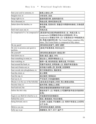 Roy Liu          *    Practical English Idioms


bare your soul to someone, to             跟某人倾吐心声.
bargain over, to                          讨价还价, 洽谈.
barge right in, to                        直接闯进打断, 直接闯进打岔.
bat a thousand, to                        每战必胜, 保持完美的记录.
batten down the hatches, to               事先预备, 防患未然; 准备应付将要来的麻烦, 灾难或紧
                                          急问题.
bawl one's eyes out, to                   号啕大哭.
be comprised of vs. be composed of [易混淆字或词组]两者都是包含, 由...构成之意; be
                                   comprised of 长期被批评或认为是错误的, 但 be
                                   composed of 是被认可的. (注: 以美国由五十州组成的为
                                   例, 两者正确的用法是: The United States comprises fifty
                                   states; The United States is composed of fifty states)
Be my guest!                       [例句样本]别客气, 请用! 请便!
Be slow to promise and quick to    [谚语]不轻易承诺, 但言出必行.
perform.
Be yourself!                       [例句样本]表现自然! 表现正常!
bear down on, to                   强调; 施压; 逼近; 冲向.
bear something in mind, to                谨记在心, 将某件事放在心上.
bear watching, to                         值得一看, 相当有前途; 值得注意, 不可信任.
beat around the bush, to                  兜圈子地讲话, 拐弯抹角. (注: 意指不有话直说)
beat one's brains out, to                 绞尽脑汁地费心思, 想对策, 回想事情.
beat swords into ploughshares, to         将刀剑铸成犁头, 偃武修文.
beat the clock, to                        赶上期限.
beat the rap, to                          逃过指控; 免除起诉.
beat up on, to                            严厉批评; 打的遍体鳞伤.
Beauty is in the eye of the beholder [谚语]美丑评鉴因人而异, 情人眼里出西施.
become clear, to                     豁然开朗, 清楚让人领悟.
beef and reef, the                        海陆全餐或海陆套餐例如牛排与龙虾.
before the ink is dry                     墨迹尚未干. (注: 特指有人才签署同意书或合约就很快
                                          反悔)
begin to see Bob for what he is, to       开始看到包伯的真面目.
behind the curve                          落后; 表现差劲; 考试分数低.
being forward, one is                     主动的; 太直接; 不含蓄的. (注: 常用于形容女人对异性
                                          过于主动)
Believe you me.                           [例句样本]是真的, 相信我.
belly-up, to go                           四脚朝天, 死了, 坏了, 破产了.


                                                                                       16
 