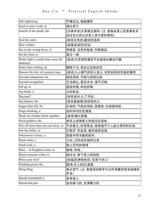 Roy Liu         *    Practical English Idioms


belt-tightening                          节樽支出, 缩紧腰带.
bend to one's work, to                   埋头苦干.
benefit of the doubt, the                [法律术语]无罪推定原则. (注: 意指在某人犯罪事实未
                                         经证实之前认定某人是无罪的原则)
best bet, one's                          (依现况考虑)最好的选择.
Best wishes!                             [祝福语]祝你好运!
bet on the wrong horse, to               押错宝, 支持失败者, 判断错误.
bet the farm, to                         孤注一掷.
Better light a candle than curse the     [谚语]与其愤怒痛苦不如直接去解决问题.
darkness.
better than nothing, be                  聊胜于无, 有总比没有的好.
Beware the fury of a patient man.        [谚语]小心脾气好的人发火. 别惹起有耐性者的暴怒.
beyond comparison, be                    极优异的, 不能与其相比的.
beyond recognition                       无法辨认; 面目全非; 惨不忍睹.
bid up, to                               提高价格, 哄抬价格.
big break, a                             大好机会.
Big deal!                                [惊叹语]什么了不起!
big kahuna, the                          [源自夏威夷]有权势的人.
bigger than life, be                     壮观的, 气势宏伟的, 英勇的, 壮丽雄伟的.
binge drinking, a                        短时间内狂饮酒类.
Birds of a feather flock together.       [谚语]物以类聚.
bitch goddess, the                       世俗上或物质上的成功及富裕.
bite off more than one can chew, to 不自量力, 好高骛远, 接受超乎个人能力承担的任务.
bite the bullet, to                 打脱牙, 和血吞; 毅然接受逆境.
bittersweet victory, a                   甜美中带辛酸的胜利.
black mark, a                            污点; 过失或失败的记录.
blank look, a                            脸上茫然的表情.
blast ... to kingdom come, to            摧毁, 炸毁...
bleed someone white, to                  敲诈光, 榨干某人的钱财.
Bless your soul!                         [祝福语]神保佑你, 你是个好人!
blinding speed, the                      极快(令人炫目)速度.
bling bling                              珠光宝气. (注: 意指饶舌歌手们以所穿戴的珠宝碰撞的
                                         声音)
blonde bombshell, a                      金发美人.
blood-and-guts                           血肉横飞的, 充满暴力的.



                                                                      17
 