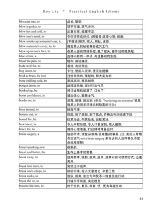 Roy Liu    *    Practical English Idioms


blossom into, to                      成长, 繁荣.
blow a gasket, to                     怒不可遏, 怒气冲冲.
blow hot and cold, to                 反复无常, 摇摆不定.
blow one's mind, to                   令你惊奇或纳闷, (因吸毒)改变心智; 疯癫.
blow smoke up someone's ass, to       [不雅语]糊弄, 唬人, 胡扯, 迷惑.
blow someone's cover, to, to          揭发某人的秘密身份或其工作.
blow up in one's face, to             在某人面前情绪失控; 栽了跟头, 意外地彻底失败.
blue streak, a                        连绵不断的一串话; 高速移动的东西.
blunt the pain, to                    缓和, 减轻痛苦.
bode well for, to                     看好, 有好预兆.
bog down, to                          卡住, 使陷入泥淖, 使无法进展.
bold as brass, be (as)                过份自信的, 厚颜的, 胆大妄为的.
bone chilling cold, be                寒风凛冽, 寒风刺骨.
boogie down, to                       跳摇滚热舞, 派对狂欢作乐.
booked up, be                         预订或预购都满了, 订光了.
boost confidence, to                  增加信心, 鼓舞士气.
border on, to                         滨海, 接壤, 接近到. (例如: "bordering on extortion"就是
                                      指某人的强求已接近到勒索的行为)
boss around, to                       颐指气使.
bottom out, to                        探底, 到了底部, 到了低点, 价格及利润迅速下跌.
bound for, be                         往某地去, 向某处去, 运往某地.
bowl over, to                         令人不知所措; 令人印象深刻; 把人撞倒.
brace for, to                         做好心理准备, 打起精神准备应付.
brain surgery, a                      脑部手术; 很复杂艰难(极难懂)的事务. (注: 美国人常用
                                      否定语气 not a brain surgery 来告诉别人这件事又不复
                                      杂或难理解)
brand spanking new                    崭新的.
bread and butter, the                 生存上基本的需要.
break away, to                        脱离群体, 决裂, 脱离, 叛离; 放弃以前习惯的方式; 迅速
                                      离开.
break into tears, to                  突然泣不成声.
break one's chops, to                 唠叨不休; 投入大量努力; 辛勤工作.
break ranks, to                       脱队, 脱离, 发出与同伙不一致意见或行动.
break the tie, to                     打破平手局面, 决定胜负.
breathe life into, to                 给予生机, 复苏, 振奋, 使...更为有趣生动.


                                                                                 18
 