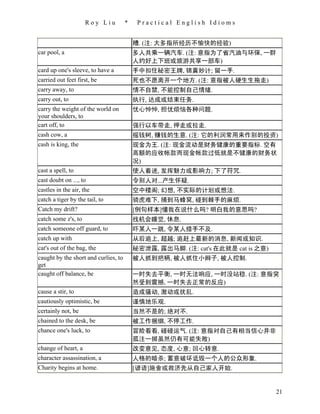 Roy Liu          *    Practical English Idioms


                                          糟. (注: 大多指所经历不愉快的经验)
car pool, a                               多人共乘一辆汽车. (注: 意指为了省汽油与环保, 一群
                                          人约好上下班或旅游共享一部车)
card up one's sleeve, to have a           手中扣住秘密王牌, 锦囊妙计; 留一手.
carried out feet first, be                死也不愿离开一个地方. (注: 意指被人硬生生拖走)
carry away, to                            情不自禁, 不能控制自己情绪.
carry out, to                             执行, 达成或结束任务.
carry the weight of the world on          忧心忡忡, 担忧烦恼各种问题.
your shoulders, to
cart off, to                              强行以车带走, 押走或拉走.
cash cow, a                               摇钱树, 赚钱的生意. (注: 它的利润常用来作别的投资)
cash is king, the                         现金为王. (注: 现金流动是财务健康的重要指标. 空有
                                          高额的应收帐款而现金帐款过低就是不健康的财务状
                                          况)
cast a spell, to                          使人着迷, 发挥魅力或影响力; 下了符咒.
cast doubt on ..., to                     令别人对...产生怀疑.
castles in the air, the                   空中楼阁; 幻想, 不实际的计划或想法.
catch a tiger by the tail, to             骑虎难下, 捅到马蜂窝, 碰到棘手的麻烦.
Catch my drift?                           [例句样本]懂我在说什么吗? 明白我的意思吗?
catch some z's, to                        找机会睡觉, 休息.
catch someone off guard, to               吓某人一跳, 令某人措手不及.
catch up with                             从后追上, 超越; 追赶上最新的消息, 新闻或知识.
cat's out of the bag, the                 秘密泄露, 露出马脚. (注: cat's 在此就是 cat is 之意)
caught by the short and curlies, to       被人抓到把柄, 被人抓住小辫子, 被人控制.
get
caught off balance, be                    一时失去平衡, 一时无法响应, 一时没站稳. (注: 意指突
                                          然受到震撼, 一时失去正常的反应)
cause a stir, to                          造成骚动, 激动或扰乱.
cautiously optimistic, be                 谨慎地乐观.
certainly not, be                         当然不是的; 绝对不.
chained to the desk, be                   被工作捆绑, 不停工作.
chance one's luck, to                     冒险看看, 碰碰运气. (注: 意指对自己有相当信心并非
                                          孤注一掷虽然仍有可能失败)
change of heart, a                        改变意见, 态度, 心意; 回心转意.
character assassination, a                人格的暗杀; 蓄意破坏诋毁一个人的公众形象.
Charity begins at home.                   [谚语]施舍或救济先从自己家人开始.


                                                                                  21
 