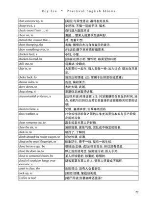 Roy Liu        *    Practical English Idioms


chat someone up, to                    [英国]与异性搭讪, 赢得友好关系.
cheap trick, a                         小把戏; 不值一谈的手法, 骗术.
check oneself into ..., to             自行进入医院求诊.
cheer on, to                           激励..., 替某人或某队加油叫好.
cherish the illusion that ...          对...抱着幻想.
chest-thumping, the                    击胸; 傲慢自大与自我宣示的表示.
chew something over, to                (行动前)静下来审慎仔细思考.
chicken feed, a                        小钱, 小量.
chicken-livered, be                    [形容词]胆小的, 惧怕的, 容易受惊吓的.
chill out, to                          别激动, 冷静点.
chip in, to                            大家帮忙一起付, 每人贡献一份; 加入讨论, 提出自己意
                                       见.
choke back, to                         强烈压抑情绪. (注: 常用于压抑悲伤或悲痛).
choose sides, to                       选边, 偏袒某方.
chow down, to                          大吃大喝, 吃饭.
chug along, to                         逐渐稳定地取得进展.
circumstantial evidence, a             [法律术语]间接证据. (注: 对涉案嫌犯在案发的时间, 地
                                       点, 动机与目的以及其它非直接的证据推断其犯罪的证
                                       明)
claim to fame, a                       凭借...赢得声誉; 因某事而出名.
class warfare, a                       社会或经济阶层之间的斗争尤其是资本家与无产阶级
                                       之间的斗争.
clean someone out, to                  赢走或拿光某人的财物.
clear the air, to                      消除敌意, 紧张气氛, 混乱或不确定的因素.
click in, to                           明白了, 了解到.
climb aboard the water wagon, to       拒绝饮酒, 戒酒.
cling on by one's fingertips, to       险象环生, 悬于一线, 仅有一线生机.
close but no cigar, be                 很接近(正确, 成功)但非完全, 所以没有奖励.
close the door on, to                  停止或拒绝考虑, 协商或行动; 拒人于外.
close to someone's heart, be           某人所珍爱的, 珍重的, 珍惜的.
cloud of suspicion hangs over          疑云笼罩在某人头上, 受别人怀疑或不信任.
someone, a
coast is clear, the                    危险已过; 没有人会看到你.
cock up, to                            [英国]搞糟, 笨拙地失败.
Coffee or tea?                         [餐厅用语]你要咖啡还是茶?



                                                                    22
 