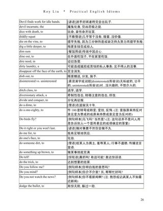 Roy Liu      *    Practical English Idioms


Devil finds work for idle hands.       [谚语]游手好闲者终究会出乱子.
devil incarnate, the                   魔鬼化身, 穷凶恶极之徒.
dice with death, to                    玩命, 拿性命开玩笑.
diddly-squat                           [不雅俚语]几乎等于没有, 微量, 没价值.
die on the vine, to                    提早失败, 因为三分钟热度或缺乏持久努力而提早失败.
dig a little deeper, to                掏更多钱花或给人.
dim sum                                [餐馆用语]传统中国点心.
dine out, to                           在外面吃馆子, 不在家里吃饭.
dire need, in                          迫切急需.
dirty laundry, a                       可能造成尴尬或苦恼的私人事务; 见不得人的丑事.
disappear off the face of the earth, to 完全消失.
dish out, to                            随意赠送, 分发, 施予.
disinterested vs. uninterested         [易混淆字或词组]disinterested(形容词)无私欲的, 公平
                                       的; uninterested(形容词)对...没兴趣的, 不想介入的.
ditch class, to                        逃学, 逃学.
diversionary attack, a                 牵制性攻击, 转移注意的攻击, 佯攻.
divide and conquer, to                 分化再征服.
do a dime, to                          [俚语]在监狱关十年.
do a one-eighty, to                    作 180 度转弯或转变; 变挂, 反悔. (注: 意指原来持反对
                                       意见变为赞成的或原来持赞成意见变为反对的)
Do birds fly?                          [例句样本]鸟飞吗? 当然是! (注: 这句话并不是问人而
                                       是告诉别人一个显而易见的或很确定的答复)
Do it right or you won't last.         [谚语]做对事要不然你会做不久.
do me for, to                          我有足够地供应.
do one's face, to                      化妆.
do someone dirt, to                    [俚语]视某人为粪土, 羞辱某人; 行事不道德; 传播流言
                                       蜚语.
do something up brown, to              做某事彻底完满.
Do tell!                               [惊叹语]真的吗! 有这可能! 表达惊讶语.
do the trick, to                       达到想要的结果.
Do you follow me?                      [例句样本]你明白我的意思吗?
Do you mind?                           [例句样本]你介不介意? 另, 帮帮忙好吗?
Do you not watch the news?             [例句样本]你不看新闻啊? (注: 抱怨或讥讽某人不知最
                                       近新闻)
dodge the bullet, to                   有惊无险, 躲过一劫.



                                                                          26
 