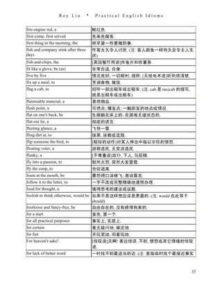 Roy Liu        *    Practical English Idioms


fire-engine red, a                       鲜红色.
first come, first served                 先来先服务.
first thing in the morning, the          明早第一件要做的事.
fish and company stink after three       作客太久令人讨厌. (注: 客人跟鱼一样待久会令主人生
days                                     厌)
fish-and-chips, the                      [英国餐厅用语]炸鱼片和炸薯条.
fit like a glove, be (as)                非常合适, 合身.
five by five                             情况良好; 一切顺利; 矮胖; [无线电术语]听的很清楚.
fix up a meal, to                        烹调食物, 做饭.
flag a cab, to                           招呼一部出租车或出租车. (注: cab 是 taxicab 的缩写,
                                         就是出租车或出租车)
flammable material, a                    易燃物品.
flash point, a                           可燃点; 爆发点; 一触即发的地点或情况.
flat on one's back, be                   生病躺在床上的; 在困难无援状态的.
flat-out lie, a                          彻底的谎言.
fleeting glance, a                       飞快一瞥.
fling dirt at, to                        抹黑, 诬赖或诋毁.
flip someone the bird, to                [粗俗的动作]对某人伸出中指以示你的愤怒.
floating voter, a                        游移选民, 无党派选民.
flunky, a                                [不尊重语]奴仆, 下人, 马屁精.
fly into a passion, to                   勃然大怒, 突然大发雷霆.
fly the coop, to                         仓促逃离.
foam at the mouth, be                    暴怒得口沫横飞; 激动莫名.
follow it to the letter, to              一字不改或完整精确地遵照办理.
food for thought, a                      值得思考的建议或议题.
foolish to think otherwise, would be 如果不是这样想应该是愚蠢的. (注: would 在此等于
                                     should)
footloose and fancy-free, be         自由自在的, 没有感情拘束的.
for a start                          首先, 第一个.
for all practical purposes               事实上, 实质上.
for certain                              毫无疑问地, 确定地.
for fun                                  开玩笑地, 闹着玩地.
For heaven's sake!                       [惊叹语]天啊! 表达惊讶, 不耐, 愤怒或其它情绪的惊叹
                                         语.
for lack of better word                  一时找不到最适当的话. (注: 意指临时找个最接近事实



                                                                               33
 