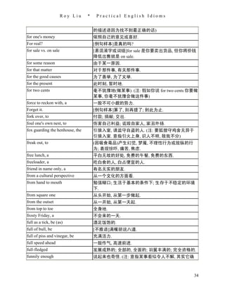 Roy Liu   *    Practical English Idioms


                                     的描述语因为找不到最正确的话)
for one's money                      依照自己的意见或喜好.
For real?                            [例句样本]是真的吗?
for sale vs. on sale                 [易混淆字或词组]for sale 是你要卖出货品, 但你将价钱
                                     降低出售就是 on sale.
for some reason                      由于某一原因.
for that matter                      对于那件事, 有关那件事.
for the good causes                  为了善举, 为了义举.
for the present                      此时刻, 暂时地.
for two cents                        毫不犹豫地(做某事). (注: 假如你说 for two cents 你要做
                                     某事, 你毫不犹豫会做这件事)
force to reckon with, a              一股不可小觑的势力.
Forget it.                           [例句样本]算了, 别再提了; 到此为止.
fork over, to                        付款; 捐献; 交出.
foul one's own nest, to              伤害自己利益; 诋毁自家人, 家丑外扬.
fox guarding the henhouse, the       引狼入室, 请监守自盗的人. (注: 要狐狸守鸡舍无异于
                                     引狼入室. 意指引火上身, 识人不明, 敌我不分)
freak out, to                        (因吸食毒品)产生幻觉, 梦魇, 不理性行为或放纵的行
                                     为; 表现惊吓, 痛苦, 焦虑.
free lunch, a                        平白无故的好处, 免费的午餐, 免费的东西.
freeloader, a                        吃白食的人, 白占便宜的人.
friend in name only, a               有名无实的朋友.
from a cultural perspective          从一个文化的方面看.
from hand to mouth                   勉强糊口; 生活于基本的条件下; 生存于不稳定的环境
                                     下.
from square one                      从头开始, 从第一步做起.
from the outset                      从一开始, 从第一天起.
from top to toe                      全身地.
frosty Friday, a                     不会来的一天.
full as a tick, be (as)              酒足饭饱的.
full of bull, be                     [不雅语]满嘴胡说八道.
full of piss and vinegar, be         充满活力.
full speed ahead                     一鼓作气, 高速前进.
full-fledged                         发展成熟的; 全部的, 全面的; 羽翼丰满的; 完全资格的.
funnily enough                       说起来也奇怪. (注: 意指某事看似令人不解, 其实它确



                                                                         34
 