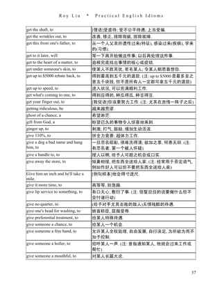 Roy Liu     *    Practical English Idioms


get the shaft, to                       [俚语]受虐待; 受不公平待遇; 上当受骗.
get the wrinkles out, to                改善, 修正, 排除瑕疵, 排除故障.
get this from one's father, to          从一个人父亲所遗传过来(特征), 感染过来(疾病), 学来
                                        的(习惯).
get to it later, will                   等一下再开始做这件事; 以后再处理这件事.
get to the heart of a matter, to        追根究底找出事情的核心或症结.
get under someone's skin, to            使某人不胜其扰, 惹毛某人; 令某人朝思暮想你.
get up to $5000 rebate back, to         得到最高到五千元的退款. (注: up to $5000 是最多至之
                                        意五千块钱, 但不是所有人一定都可拿五千元的退款)
get up to speed, to                     进入状况, 可以完满顺利工作.
get what's coming to one, to            得到应得的, 种瓜得瓜, 种豆得豆.
get your finger out, to                 [敦促语]你该要努力工作. (注: 尤其在怠惰一阵子之后)
getting ridiculous, be                  越来越荒谬.
ghost of a chance, a                    希望渺茫.
gift from God, a                        盼望已久的事物令人惊喜地来到.
ginger up, to                           刺激, 打气, 鼓励, 增加生动活泼.
give 110%, to                           拼全力竞赛; 超体力工作.
give a dog a bad name and hang          一旦恶名昭彰, 很难洗得清; 欲加之罪, 何患无辞. (注:
him, to                                 有恶名者, 第一个被人怀疑)
give a handle to, to                    授人以柄, 给予人可趁之机会或口实.
give away the store, to                 倾囊相授, 把东西全送给人家. (注: 经常用于否定语气,
                                        例如作好人可以但不要把东西全送给人家)
Give him an inch and he'll take a       [例句样本]他会得寸进尺.
mile.
give it more time, to                   再等等, 别急躁.
give lip service to something, to       有口无心, 敷衍了事. (注: 信誓旦旦的说要做什么但不
                                        会付诸行动)
give no quarter, to                     (给予对手尤其击败的敌人)无情残酷的待遇.
give one's head for washing, to         俯首称臣, 屈服受辱.
give preferential treatment, to         给某人特殊待遇.
give someone a chance, to               给某人一个机会.
give someone a free hand, to            允许某人全权处理, 自由发展, 自行决定, 为所欲为而不
                                        加予控制.
give someone a holler, to               招呼某人一声. (注: 意指通知某人, 他就会过来工作或
                                        帮忙)
give someone a mouthful, to             对某人长篇大论.


                                                                         37
 