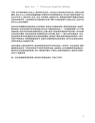Roy Liu   *   Practical English Idioms


字条, 电子邮件或网上交谈上, 虽然是书写文字, 大多也以口语化的文字来交流. 这是可以理
解的, 因为人与人之间的见面越来越少而取而代之的是网络交流, 所以这个趋势会继续下去.
在正式写作上, 例如评论, 社论, 论文, 学术报告, 或政府公告, 等等就会使用严谨甚至官样语
言的文体来写作. 上述的情况可以使读者们大致了解什么场合使用什么表达方式, 如此不会
发生令人突兀的窘状.

在本书内所搜集的成语里有本土化的俚语, 也有历久弥新的谚语; 有轻松的诙谐语, 也有实
用的成语. 你会发现有许多你曾经看过却无法了解的成语在此一一为你解答清楚. 为了不使
读者迷惑, 我在许多成语或词组后面加上注解, 甚至于把容易混淆的单字或词组一对对地拿
出来比较与解析. 有些涉及到文法或使用法则上的问题, 我也一一提示出其正确用法. 另外,
我也把有些单字的多重意义拿出来跟读者解说, 使读者了解在各种词组或成语里同一单字
代表不同的意义. 我希望借着这本书, 读者可以看到英语文的多面性, 也可以从成语句型的
范例中养成出口成章的习惯.

这本书基本上是你的参考书, 我也希望你有空时可以每天抽出一些时间一点点地阅读, 最好
能够熟悉这本书. 平常多利用电子书软件的搜寻功能, 也就是说, 在你须要查寻某成语或词
组时你可以迅速地找到答案. 另外, 请读者不要忘了有耐心地读完我所附上”我的学习英语
文窍门”这篇文章.

再一次向读者致深深的谢意, 现在我们就卷起袖子, 开始工作吧!




                                                  3
 