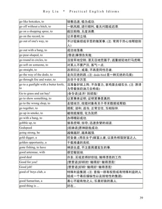 Roy Liu    *    Practical English Idioms


go like hotcakes, to                销售迅速, 极为成功.
go off without a hitch, to          一帆风顺, 进行顺利, 毫无问题或迟滞.
go on a shopping spree, to          疯狂购物, 无度消费.
go on the record, to                公开表明立场.
go out of one's way, to             不计较麻烦或辛苦的做某事. (注: 常用于热心地帮助别
                                    人)
go out with a bang, to              成功地落幕.
go pear-shaped, to                  [俚语]事情告失败.
go round in circles, to             没效率地空转; 漫无目地兜圈子; 逃重就轻地打马虎眼.
go soft on someone, to              对某人不要严厉, 客气一点.
go straight, to                     改邪归正; 戒毒; 不再是同性恋者.
go the way of the dodo, to          走向灭绝的路. (注: dodo bird 是一种灭绝的鸟类)
go through fire and water, to       历尽千辛万苦.
go to a gunfight with a butter knife, 没准备好就上阵; 不自量力, 拿鸡蛋去碰石头. (注: 原译
to                                    为带着抹奶油刀去枪战)
Go to grass and eat hay!              [命令语]走开! 别烦我!
go to show something, to            以某事来证明; 证明某事是真的.
go to the wrong shop, to            走错地方, 找错对象有关于寻求数据或帮助.
go together, to                     搭配, 谐和, 适当; 正常交往, 互相陪伴.
go up in smoke, to                  被彻底摧毁, 化为灰烬.
go with a bang, to                  办得精彩成功.
gobble up, to                       狼吞虎咽; 掠夺; 迅速贪婪的阅读.
Godspeed                            [祝祷语]愿神助我成功.
going strong, be                    越做越好, 越来越强.
gold digger, a                      挖金者; (用在女子)嫁富人者, 以美色榨取财富之人.
golden opportunity, a               千载难逢的良机.
gone fishing, to have               神游太虚, 不注意周遭发生的事.
good antennae, with                 感觉敏锐地.
good deal                           许多; 买或卖得好价钱; 做得漂亮的工作.
Good for you!                       [赞赏语]好样的! 做得好! 做得漂亮!
Good job!                           [赞赏语]好样! 做得好! 做得漂亮!
good ol' boys club, a               特殊利益集团. (注: 意指一群有权势或有特殊利益的人
                                    组成一个幕后操纵性以及排他性的集团)
good Samaritan, a                   善心不疑有他之人; 乐善好施的善人.
good thing is ...                   好在...


                                                                      39
 