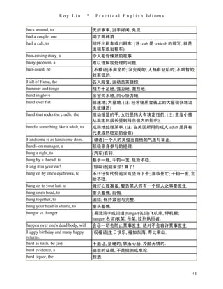 Roy Liu         *    Practical English Idioms


hack around, to                         无所事事, 游手好闲, 鬼混.
had a couple, one                       喝了两杯酒.
hail a cab, to                          招呼出租车或出租车. (注: cab 是 taxicab 的缩写, 就是
                                        出租车或出租车)
hair-raising story, a                   令人毛骨悚然的故事.
hairy problem, a                        难以理解或处理的问题.
half-assed, be                          [不雅语]不周全的; 没完成的; 人格有缺陷的; 不明智的;
                                        效率低的.
Hall of Fame, the                       名人殿堂, 运动员英雄榜.
hammer and tongs                        精力十足地, 强力地, 激烈地.
hand in glove                           亲密关系地, 同心协力地.
hand over fist                          极速地; 大量地. (注: 经常使用金钱上的大量极快地流
                                        失或赚进)
hand that rocks the cradle, the         推动摇篮的手, 女性是伟大有决定性的. (注: 意指小孩
                                        从出生到成长受到母亲极大的影响)
handle something like a adult, to       成熟地处理某事. (注: 在美国所用的成人 adult 是具有
                                        代表成熟稳定的含意)
Handsome is as handsome does.           [谚语]一个人的英俊出自他的气质与举止.
hands-on manager, a                     积极亲身参与的经理.
hang a right, to                        (汽车)右转.
hang by a thread, to                    悬于一线, 千钧一发, 危险不稳.
Hang it in your ear!                    [惊叹语]别麻烦! 算了!
hang on by one's eyebrows, to           不计任何代价追求或坚持下去; 濒临死亡; 千钧一发, 危
                                        险不稳.
hang on to your hat, to                 做好心理准备, 警告某人将有一个惊人之事要发生.
hang one's head, to                     垂头羞愧, 后悔.
hang together, to                       团结; 保持紧密与完整.
hang your head in shame, to             垂头羞愧.
hangar vs. hanger                       [易混淆字或词组]hangar(名词)飞机库, 停机棚;
                                        hanger(名词)衣架, 吊架, 绞刑执行者.
happen over one's dead body, will       会尽一切去防止某事发生, 绝对不会容许某事发生.
Happy birthday and many happy           [祝福语]生日快乐, 福如东海, 寿比南山.
returns.
hard as nails, be (as)                  不退让, 坚硬的; 铁石心肠, 冷酷无情的.
hard evidence, a                        确凿的证据, 不是揣测或推论.
hard liquor, the                        烈酒.


                                                                               41
 