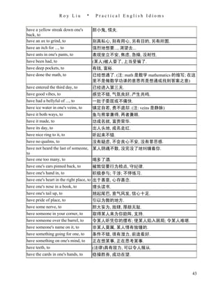 Roy Liu        *    Practical English Idioms


have a yellow streak down one's         胆小鬼, 懦夫.
back, to
have an ax to grind, to                 别具私心, 别有用心, 另有目的, 另有所图.
have an itch for ..., to                强烈地想要..., 渴望去...
have ants in one's pants, to            表现坐立不安, 焦虑, 急燥, 没耐性.
have been had, to                       (某人)被人耍了, 上当受骗了.
have deep pockets, to                   有钱, 富裕.
have done the math, to                  已经想通了. (注: math 是数学 mathematics 的缩写; 在这
                                        里不是做数学功课的意思而是想通或找到答案之意)
have entered the third day, to          已经进入第三天.
have good vibes, to                     感觉不错, 气氛良好, 产生共鸣.
have had a bellyful of ..., to          一肚子委屈或不痛快.
have ice water in one's veins, to       镇定自若, 勇不退却. (注: veins 是静脉)
have it both ways, to                   鱼与熊掌兼得, 两者兼顾.
have it made, to                        功成名就, 富贵荣华.
have its day, to                        出人头地, 成名走红.
have nice ring to it, to                听起来不错.
have no qualms, to                      没有疑虑, 不会良心不安, 没有罪恶感.
have not heard the last of someone, 某人阴魂不散, 没完没了地纠缠着你.
to
have one too many, to               喝多了酒.
have one's ears pinned back, to     被敦促要行为检点, 守纪律.
have one's hand in, to                  积极参与; 干涉; 不停练习.
have one's heart in the right place, to 出于善意, 心存善念.
have one's nose in a book, to           埋头读书.
have one's tail up, to                  翘起尾巴, 意气风发, 信心十足.
have pride of place, to                 引以为傲的地方.
have some nerve, to                     胆大妄为, 放肆, 厚颜无耻.
have someone in your corner, to         取得某人来为你助阵, 支持.
have someone over the barrel, to        令某人听凭你的摆布; 使某人陷入困局; 令某人难堪.
have someone's name on it, to           非某人莫属, 某人情有独锺的.
have something going for one, to        条件不错, 很有潜力, 前途看好.
have something on one's mind, to        正在想某事, 正在思考某事.
have teeth, to                          (法律)具有效力, 可以令人服从.
have the cards in one's hands, to       稳操胜券, 成功在望.



                                                                             43
 