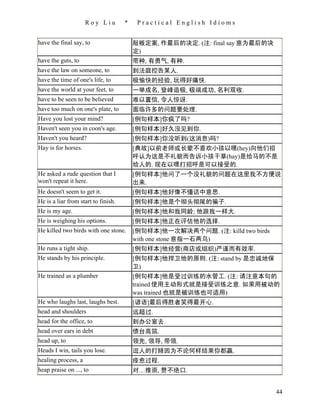 Roy Liu         *    Practical English Idioms


have the final say, to                   敲板定案, 作最后的决定. (注: final say 意为最后的决
                                         定)
have the guts, to                        带种, 有勇气, 有种.
have the law on someone, to              到法庭控告某人.
have the time of one's life, to          极愉快的经验, 玩得好痛快.
have the world at your feet, to          一举成名, 登峰造极, 极端成功, 名利双收.
have to be seen to be believed           难以置信, 令人惊讶.
have too much on one's plate, to         面临许多的问题要处理.
Have you lost your mind?                 [例句样本]你疯了吗?
Haven't seen you in coon's age.          [例句样本]好久没见到你.
Haven't you heard?                       [例句样本]你没听到(这消息)吗?
Hay is for horses.                       [典故]以前老师或长辈不喜欢小孩以嘿(hey)向他们招
                                         呼认为这是不礼貌而告诉小孩干草(hay)是给马的不是
                                         给人的. 现在以嘿打招呼是可以接受的.
He asked a rude question that I          [例句样本]他问了一个没礼貌的问题在这里我不方便说
won't repeat it here.                    出来.
He doesn't seem to get it.               [例句样本]他好像不懂话中意思.
He is a liar from start to finish.       [例句样本]他是个彻头彻尾的骗子.
He is my age.                            [例句样本]他和我同龄; 他跟我一样大.
He is weighing his options.              [例句样本]他正在评估他的选择.
He killed two birds with one stone.      [例句样本]他一次解决两个问题. (注: killd two birds
                                         with one stone 意指一石两鸟)
He runs a tight ship.                    [例句样本]他经营(商店或组织)严谨而有效率.
He stands by his principle.              [例句样本]他捍卫他的原则. (注: stand by 是忠诚地保
                                         卫)
He trained as a plumber                  [例句样本]他是受过训练的水管工. (注: 请注意本句的
                                         trained 使用主动形式就是接受训练之意. 如果用被动的
                                         was trained 也就是被训练也可适用)
He who laughs last, laughs best.         [谚语]最后得胜者笑得最开心.
head and shoulders                       远超过.
head for the office, to                  到办公室去.
head over ears in debt                   债台高筑.
head up, to                              领先, 领导, 带领.
Heads I win, tails you lose.             逗人的打赌因为不论何样结果你都赢.
healing process, a                       痊愈过程.
heap praise on ..., to                   对…推崇, 赞不绝口.


                                                                                44
 