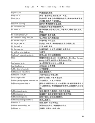 Roy Liu    *    Practical English Idioms


hightail it, to                       快速逃逸或撤退.
hinge on, to                          要看...才能决定, 取决于, 因...而定,
hired gun, a                          职业杀手; 雇来作战或保护的佣兵; 雇来专家来解决复
                                      杂问题; 雇来为人夺权的人.
His stock is rising.                  [例句样本]他的身价正上涨.
hit a raw nerve, to                   因提及某个敏感话题激怒某人.
hit home, to                          终于明白真相或事实; 令人印象深刻, 感动; 使人理解,
                                      熟悉.
hit on all cylinders, to              运转良好, 思路畅通.
hit someone's funny bone, to          令人喷饭, 逗人捧腹大笑.
hit the bull's-eye, to                一语中的, 一针见血.
hit the jackpot, to                   中头奖, 中大奖, 未料到地突然成功或赢大钱.
hit the road, to                      出发, 启程, 离开.
hit the town, to                      到城里游乐; 上馆子, 逛酒吧, 去夜总会.
hit with an ugly stick, get           生得丑.
hitch one's wagon to a star, to       胸怀大志, 把目标放得很高.
HOG                                   哈雷车主俱乐部. (注: HOG 是 Harley-Davidson Owners
                                      Group 的缩写; 直译为哈雷机车车主团体).
hog heaven, be in                     令人乐不可支的地方, 人间天堂.
hog the phone, to                     占住电话, 讲个不停.
hold ... dear to heart, to            心中珍爱着...
hold a man to ridicule, to            戏弄, 耻笑某人.
hold down a job, to                   不辞辛苦决心保住工作.
Hold it right there.                  [命令语]站住, 不要再走过来.
hold no grudge against someone, to 不记恨某人, 对某人不怀恨.
hold on to your wallet, to         [警告语]抓紧你的钱包, 小心花费. (注: 经常用来警告人
                                   小心政府加税, 诈骗集团骗财或物价上涨提醒人别乱花
                                   钱)
hold one's end up, to              守信, 履行自己承诺的一份工作或贡献.
hold one's nose, to                   捏着鼻子, 勉强接受但不喜欢, 隐忍不发.
hold one's temper, to                 抑制不发火, 压制自己的怒火.
hold someone responsible, to          要某人负责任.
hold still, to                        站好, 坐好, 别动来动去.
hold the purse strings, to            掌管金钱使用权, 掌握财政决定权.
hold true, to                         正确的, 适用的, 有效力的.



                                                                              46
 