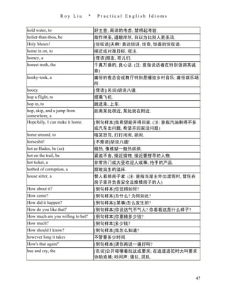 Roy Liu     *    Practical English Idioms


hold water, to                         好主意; 周详的考虑; 禁得起考验.
holier-than-thou, be                   故作神圣, 道貌岸然, 自以为比别人更圣洁.
Holy Moses!                            [惊叹语]天啊! 表达惊讶, 惊奇, 惊喜的惊叹语.
home in on, to                         接近或对准目标; 观注.
homey, a                               [俚语]朋友, 哥儿们.
honest truth, the                      千真万确的, 良心话. (注: 意指说话者在特别强调其诚
                                       意)
honky-tonk, a                          庸俗的夜总会或舞厅特别是播放乡村音乐; 庸俗娱乐场
                                       所.
hooey                                  [俚语](名词)胡说八道.
hop a flight, to                       搭乘飞机.
hop in, to                             跳进来; 上车.
hop, skip, and a jump from             距离某处很近, 某处就在附近.
somewhere, a
Hopefully, I can make it home.         [例句样本]我希望能开得回家. (注: 意指汽油剩得不多
                                       或汽车出问题, 希望开回家没问题)
horse around, to                       嘻笑怒骂, 打打闹闹, 胡闹.
horseshit!                             [不雅语]胡说八道!
hot as Hades, be (as)                  极热, 像炼狱一般热烘烘.
hot on the trail, be                   紧追不舍, 接近猎物, 接近要搜寻的人物.
hot ticket, a                          非常热门或大受欢迎人或事; 抢手的产品.
hotbed of corruption, a                腐败滋生的温床.
house sitter, a                        替人看顾房子者. (注: 意指当屋主外出渡假时, 暂住在
                                       房子里并负责安全及维修房子的人)
How about it?                          [例句样本]你觉得如何?
How come?                              [例句样本]为什么? 为何如此?
How did it happen?                     [例句样本](某事)怎么发生的?
How do you like that?                  [例句样本]你说这气不气人? 你看看这是什么样子?
How much are you willing to bet?       [例句样本]你要赌多少钱?
How much?                              [例句样本]多少钱?
How should I know?                     [例句样本]我怎么知道?
however long it takes                  不管要多少时间.
How's that again?                      [例句样本]请你再说一遍好吗?
hue and cry, the                       [名词]公开喧嚷着抗议或要求; 在追逐逃犯时大叫要求
                                       协助追捕; 吵闹声; 骚乱, 混乱.



                                                                      47
 