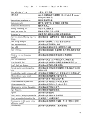 Roy Liu             *    Practical English Idioms


huge selection of ..., a                    大量的...可以选择.
HUMINT                                      由人力所搜集的资料或情报. (注: HUMINT 是 human
                                            intelligence 的缩写)
hunger to do something, to                  极渴望要做某件事.
hunker down, to                             蹲下来; 安顿下来; 坚守阵地; 沉着待发.
hurl insults at someone, to                 痛骂侮辱某人.
hurting for money, be                       手头拮据, 需钱孔急.
hustle and bustle, the                      熙来攘往活动; 活力与热情.
hyped-up, be                                兴奋高昂的; 被激励鼓动的; 被高度炒作的.
I always dream of having my own             [例句样本]我一直梦想拥有一幢属于自己的房子.
house.
I am fed up with you.                       [例句样本]我受够了你. (注: 意指忍无可忍)
I am not one of those ...                   [例句样本]我不是那种...的人.
I am sold.                                  [例句样本]我被你说服了; 我要买你的东西.
I am with you.                              [例句样本]我陪着你; 我支持你; 我同意你; 我在听你说
                                            话.
I believe you but thousands                 [例句样本]我相信你但还有许多人不相信你.
wouldn't.
I bid you all farewell.                     [例句样本]再见. (注: bid 在这是向人致意之意)
I can live with that.                       [例句样本]我可以原谅或接受(那件事或那个行为).
I can't fault you for that.                 [例句样本]我不能为那事责怪你.
I could say the same thing about            [例句样本]我也可以指控你做同样的事; 我也可以对你
you.                                        说同样的话.
I couldn't have said it better myself. [例句样本]你说得真好. (注: 意指我也无法说得这么好)
I do not deserve your insult.          [例句样本]你的侮辱是对我不公平的.
I don't buy it.                             [例句样本]我才不相信它(这件事).
I don't know how it got started.            [例句样本]我不知道这件事怎么发生的.
I don't mean maybe.                         [例句样本]我不是说也许, 我一定会的.
I don't want to get into the details.       [例句样本]我不想谈论细节.
I got the point.                            [例句样本]我明白你的意思.
I guess.                                    [例句样本]我想是吧.
I have no beef with you personally. [例句样本]我对你本人没有不满.
I have so much to be thankful for.  [致谢辞]我们太多要感谢的.
I just want to be left alone. Is that       [例句样本]我只是想自己安静一下. 这个要求过份吗?
asking too much?
I mean to say ...                           [例句样本]我要说的是...; 我的意思是…


                                                                               48
 