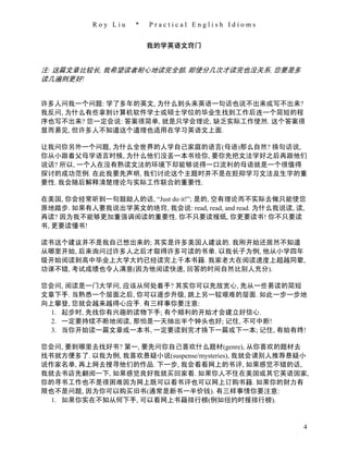 Roy Liu   *   Practical English Idioms


                         我的学英语文窍门


注: 这篇文章比较长, 我希望读者耐心地读完全部, 即使分几次才读完也没关系, 您要是多
读几遍则更好!


许多人问我一个问题: 学了多年的英文, 为什么到头来英语一句话也说不出来或写不出来?
我反问, 为什么有些拿到计算机软件学士或硕士学位的毕业生找到工作后连一个简短的程
序也写不出来? 您一定会说: 答案很简单, 就是只学会理论, 缺乏实际工作使然. 这个答案很
显而易见, 但许多人不知道这个道理也适用在学习英语文上面.

让我问你另外一个问题, 为什么全世界的人学自己家庭的语言(母语)那么自然? 换句话说,
你从小跟着父母学语言时候, 为什么他们没丢一本书给你, 要你先把文法学好之后再跟他们
说话? 所以, 一个人在没有熟读文法的环境下却能够说得一口流利的母语就是一个很值得
探讨的成功范例. 在此我要先声明, 我们讨论这个主题时并不是在贬抑学习文法及生字的重
要性. 我会随后解释清楚理论与实际工作联合的重要性.

在美国, 你会经常听到一句鼓励人的话, “Just do it!”; 是的, 空有理论而不实际去做只能使您
原地踏步. 如果有人要我说出学英文的绝窍, 我会说: read, read, and read. 为什么我说读, 读,
再读? 因为我不能够更加重强调阅读的重要性. 你不只要读报纸, 你更要读书! 你不只要读
书, 更要读懂书!

读书这个建议并不是我自己想出来的; 其实是许多美国人建议的. 我刚开始还居然不知道
从哪里开始, 后来询问过许多人之后才取得许多可读的书单. 以我长子为例, 他从小学四年
级开始阅读到高中毕业上大学大约已经读完上千本书籍. 我家老大在阅读速度上超越同辈,
功课不错, 考试成绩也令人满意(因为他阅读快速, 回答的时间自然比别人充分).

您会问, 阅读是一门大学问, 应该从何处着手? 其实你可以先放宽心, 先从一些易读的简短
文章下手. 当熟悉一个层面之后, 你可以逐步升级, 跳上另一较艰难的层面. 如此一步一步地
向上攀登, 您就会越来越得心应手. 有三样事你要注意:
  1. 起步时, 先找你有兴趣的读物下手; 有个顺利的开始才会建立好信心.
 2. 一定要持续不断地阅读, 那怕是一天抽出半个钟头也好; 记住, 不可中断!
 3. 当你开始读一篇文章或一本书, 一定要读到完才换下一篇或下一本; 记住, 有始有终!

您会问, 要到哪里去找好书? 第一, 要先问你自己喜欢什么题材(genre), 从你喜欢的题材去
找书就方便多了. 以我为例, 我喜欢悬疑小说(suspense/mysteries), 我就会请别人推荐悬疑小
说作家名单, 再上网去搜寻他们的作品. 下一步, 我会看看网上的书评, 如果感觉不错的话,
我就去书店先翻阅一下, 如果感觉良好我就买回家看. 如果你人不住在美国或其它英语国家,
你的寻书工作也不是很困难因为网上既可以看书评也可以网上订购书籍. 如果你的财力有
限也不是问题, 因为你可以购买旧书(通常是新书一半价钱). 有三样事情你要注意:
  1. 如果你实在不知从何下手, 可以看网上书籍排行榜(例如纽约时报排行榜).


                                                          4
 