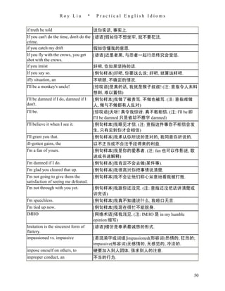 Roy Liu        *    Practical English Idioms


if truth be told                          说句实话, 事实上.
If you can't do the time, don't do the [谚语]假如你不想坐牢, 就不要犯法.
crime.
if you catch my drift                  假如你懂我的意思.
If you fly with the crows, you get     [谚语]近墨者黑, 与恶者一起行恶终究会受惩.
shot with the crows.
if you insist                          好吧, 你如果坚持的话.
If you say so.                         [例句样本]好吧, 你要这么说; 好吧, 就算这样吧.
iffy situation, an                        不明朗, 不确定的情况.
I'll be a monkey's uncle!                 [惊叹语]是真的话, 我就是猴子叔叔! (注: 意指令人未料
                                          想到, 难以置信)
I'll be damned if I do, damned if I       [例句样本]我做了被责骂, 不做也被骂. (注: 意指难做
don't.                                    人, 做与不做都有人反对)
I'll be.                                  [惊叹语]天呀! 真令我惊讶. 真不敢相信. (注: I'll be 即
                                          I'll be damned 只是省却不雅字 damned)
I'll believe it when I see it.            [例句样本]我眼见才信. (注: 意指这件事你不相信会发
                                          生, 只有见到你才会相信)
I'll grant you that.                      [例句样本]我承认你所说的是对的, 我同意你所说的.
ill-gotten gains, the                     以不正当或不合法手段得来的利益.
I'm a fan of yours.                       [例句样本]我是你的爱慕者. (注: fan 也可以作影迷, 歌
                                          迷或书迷解释)
I'm damned if I do.                       [例句样本]我肯定不会去做(某件事).
I'm glad you cleared that up.             [例句样本]我很高兴你把事情说清楚.
I'm not going to give them the            [例句样本]我不会让他们称心如意地看我被打败.
satisfaction of seeing me defeated.
I'm not through with you yet.             [例句样本]我跟你还没完. (注: 意指还没把话讲清楚或
                                          训完话)
I'm speechless.                           [例句样本]我真不知道说什么, 我哑口无言.
I'm tied up now.                          [例句样本]我现在很忙不能脱身.
IMHO                                      [网络术语]依我浅见. (注: IMHO 是 in my humble
                                          opinion 缩写)
Imitation is the sincerest form of        [谚语]模仿是奉承最诚恳的形式.
flattery.
impassioned vs. impassive                 [易混淆字或词组]impassioned(形容词)热情的, 狂热的;
                                          impassive(形容词)无感情的, 无感觉的, 冷淡的.
impose oneself on others, to              硬要加入别人团体, 强求别人的注意.
improper conduct, an                      不当的行为.



                                                                                 50
 